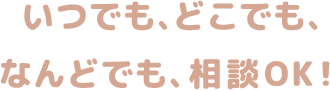いつでも、どこでも、なんどでも、相談OK！