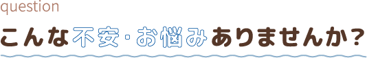 こんな不安・お悩みありませんか?